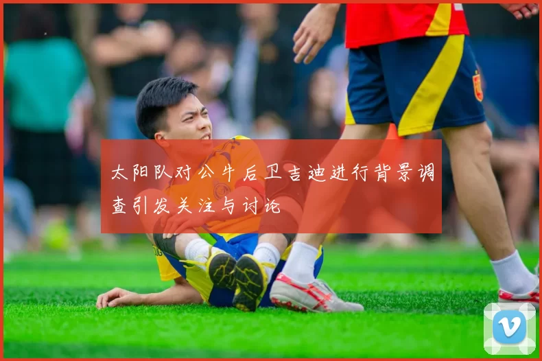 太阳队对公牛后卫吉迪进行背景调查引发关注与讨论