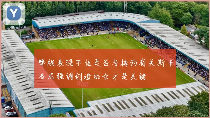 锋线表现不佳是否与梅西有关斯卡洛尼强调创造机会才是关键