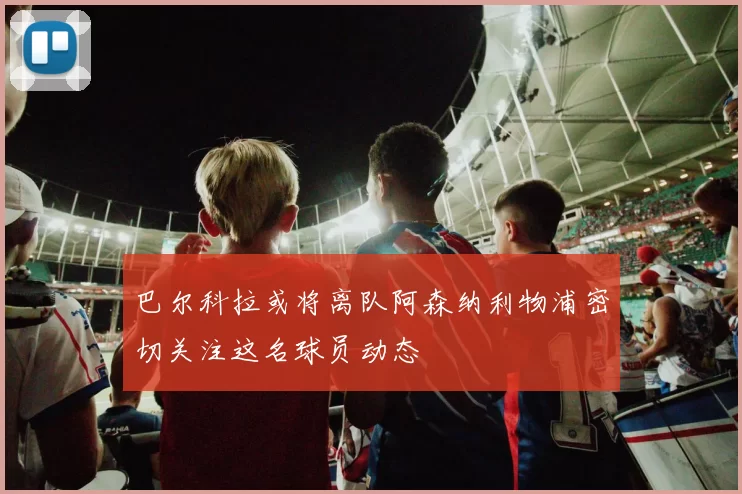 巴尔科拉或将离队阿森纳利物浦密切关注这名球员动态