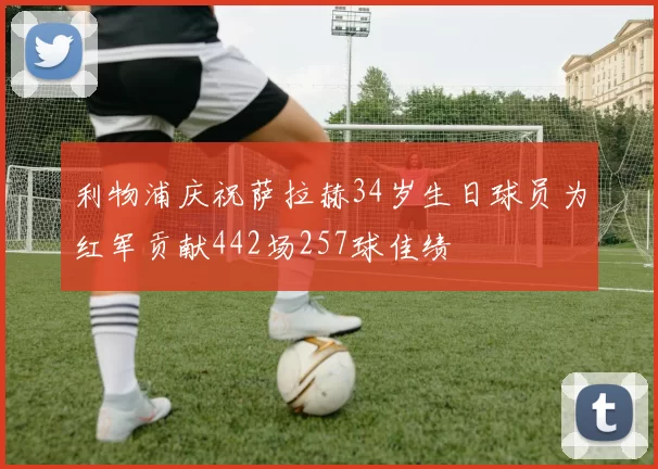 利物浦庆祝萨拉赫34岁生日球员为红军贡献442场257球佳绩